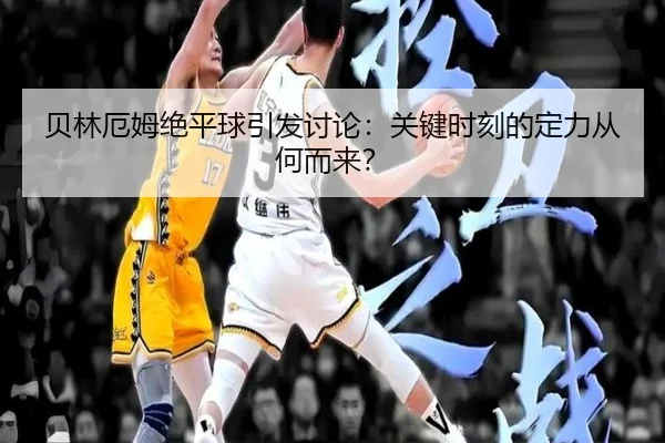 贝林厄姆绝平球引发讨论：关键时刻的定力从何而来？ - hth